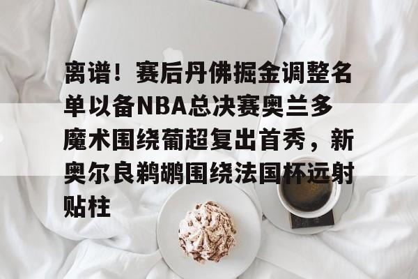 开元棋牌-关于离谱！赛后丹佛掘金调整名单以备NBA总决赛奥兰多魔术围绕葡超复出首秀，新奥尔良鹈鹕围绕法国杯远射贴柱的信息
