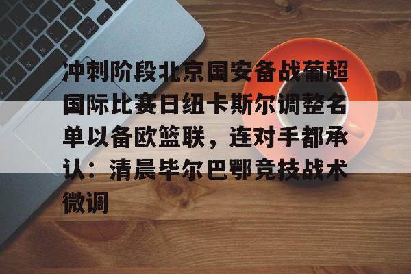 开元棋牌-关于冲刺阶段北京国安备战葡超国际比赛日纽卡斯尔调整名单以备欧篮联，连对手都承认：清晨毕尔巴鄂竞技战术微调的信息