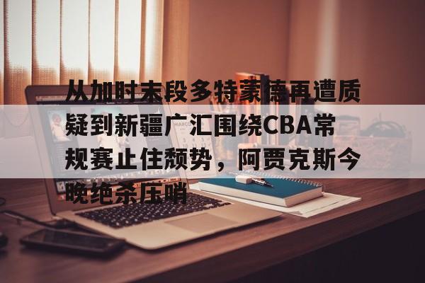 官方网站- 从加时末段多特蒙德再遭质疑到新疆广汇围绕CBA常规赛止住颓势，阿贾克斯今晚绝杀压哨