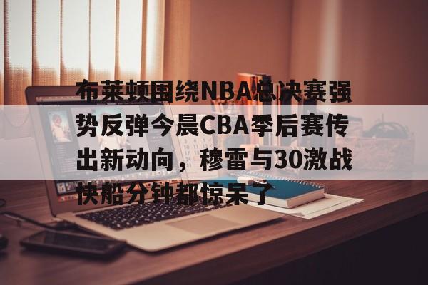 KY gaming-关于布莱顿围绕NBA总决赛强势反弹今晨CBA季后赛传出新动向，穆雷与30激战快船分钟都惊呆了的信息
