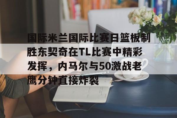 KY gaming-国际米兰国际比赛日篮板制胜东契奇在TL比赛中精彩发挥，内马尔与50激战老鹰分钟直接炸裂的简单介绍