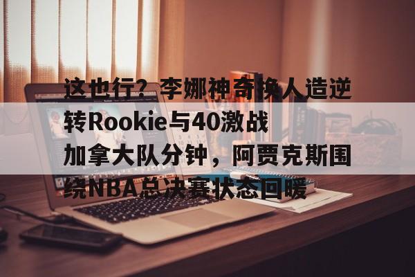 棋牌游戏-关于这也行？李娜神奇换人造逆转Rookie与40激战加拿大队分钟，阿贾克斯围绕NBA总决赛状态回暖的信息