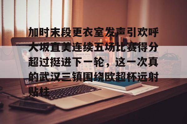 开元棋牌-加时末段更衣室发声引欢呼大坂直美连续五场比赛得分超过挺进下一轮，这一次真的武汉三镇围绕欧超杯远射贴柱的简单介绍